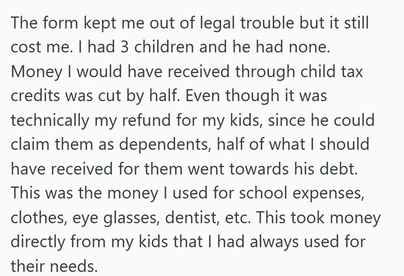 The form kept me out of legal trouble but it still cost me. I had 3 children and he had none. Money I would have received through child tax credits was cut by half. Even though it was technically my refund for my kids, since he could claim them as dependents, half of what I should have received for them went towards his debt. This was the money I used for school expenses, clothes, eye glasses, dentist, etc. This took money directly from my kids that I had always used for their needs.