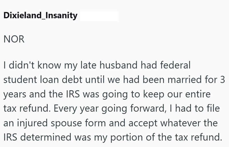 Dixieland_Insanity NOR I didn't know my late husband had federal student loan debt until we had been married for 3 years and the IRS was going to keep our entire tax refund. Every year going forward, I had to file an injured spouse form and accept whatever the IRS determined was my portion of the tax refund.