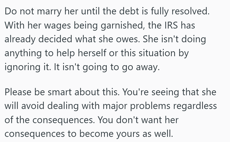 Do not marry her until the debt is fully resolved. With her wages being garnished, the IRS has already decided what she owes. She isn't doing anything to help herself or this situation by ignoring it. It isn't going to go away. Please be smart about this. You're seeing that she will avoid dealing with major problems regardless of the consequences. You don't want her consequences to become yours as well.