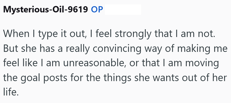 Mysterious-Oil-9619 OP When I type it out, I feel strongly that I am not. But she has a really convincing way of making me feel like I am unreasonable, or that I am moving the goal posts for the things she wants out of her life.