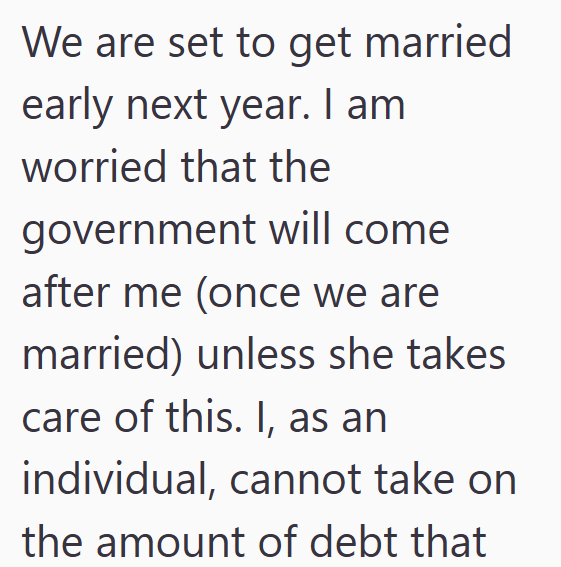 We are set to get married early next year. I am worried that the government will come after me (once we are married) unless she takes care of this. I, as an individual, cannot take on the amount of debt that