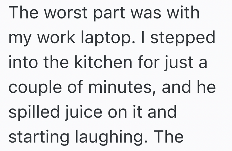 The worst part was with my work laptop. I stepped into the kitchen for just a couple of minutes, and he spilled juice on it and starting laughing. The