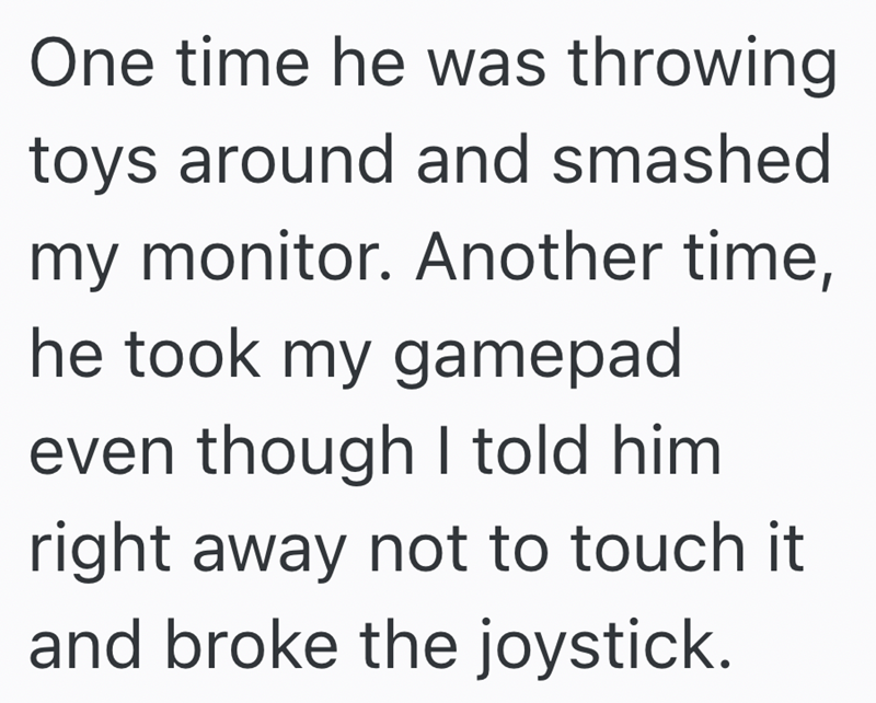 One time he was throwing toys around and smashed my monitor. Another time, he took my gamepad even though I told him right away not to touch it and broke the joystick.