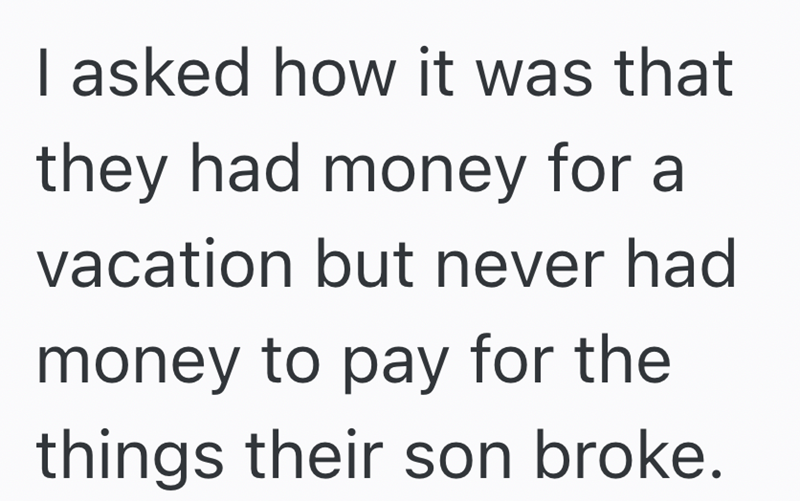 I asked how it was that they had money for a vacation but never had money to pay for the things their son broke.
