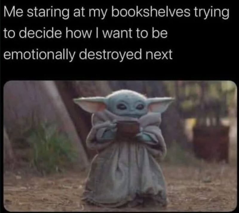 Me staring at my bookshelves trying to decide how I want to be emotionally destroyed next