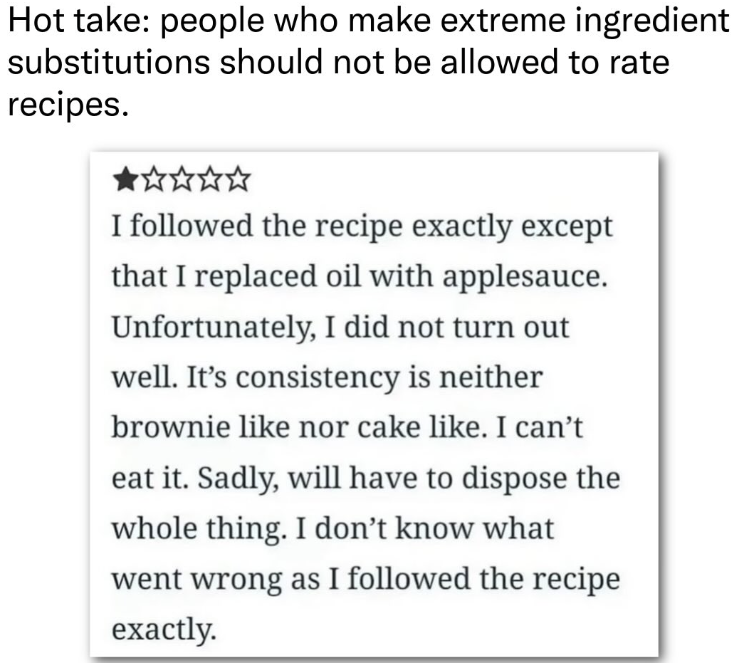 Hot take: people who make extreme ingredient substitutions should not be allowed to rate recipes. I followed the recipe exactly except that I replaced oil with applesauce. Unfortunately, I did not turn out well. It's consistency is neither brownie like nor cake like. I can't eat it. Sadly, will have to dispose the whole thing. I don't know what went wrong as I followed the recipe exactly.