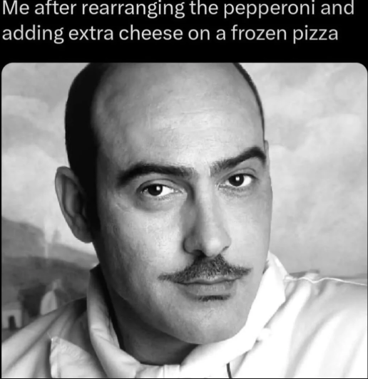 Me after rearranging the pepperoni and adding extra cheese on a frozen pizza