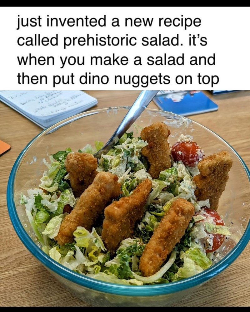 just invented a new recipe called prehistoric salad. it's when you make a salad and then put dino nuggets on top