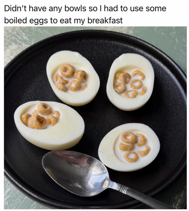 Didn't have any bowls so I had to use some boiled eggs to eat my breakfast