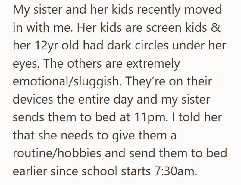 My sister and her kids recently moved in with me. Her kids are screen kids & her 12yr old had dark circles under her eyes. The others are extremely emotional/sluggish. They're on their devices the entire day and my sister sends them to bed at 11pm. I told her that she needs to give them a routine/hobbies and send them to bed earlier since school starts 7:30am.
