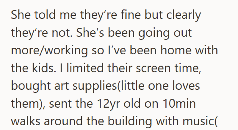 She told me they're fine but clearly they're not. She's been going out more/working so I've been home with the kids. I limited their screen time, bought art supplies(little one loves them), sent the 12yr old on 10min walks around the building with music(