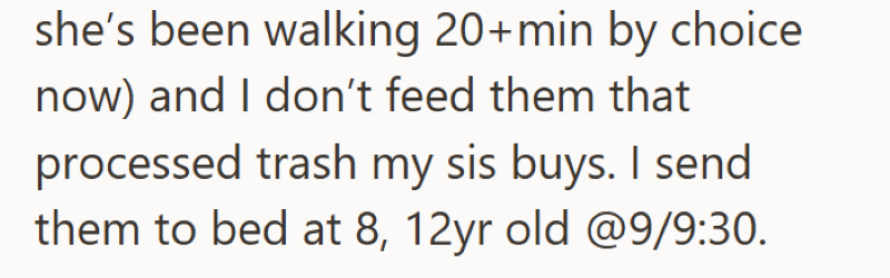 she's been walking 20+min by choice now) and I don't feed them that processed trash my sis buys. I send them to bed at 8, 12yr old @9/9:30.