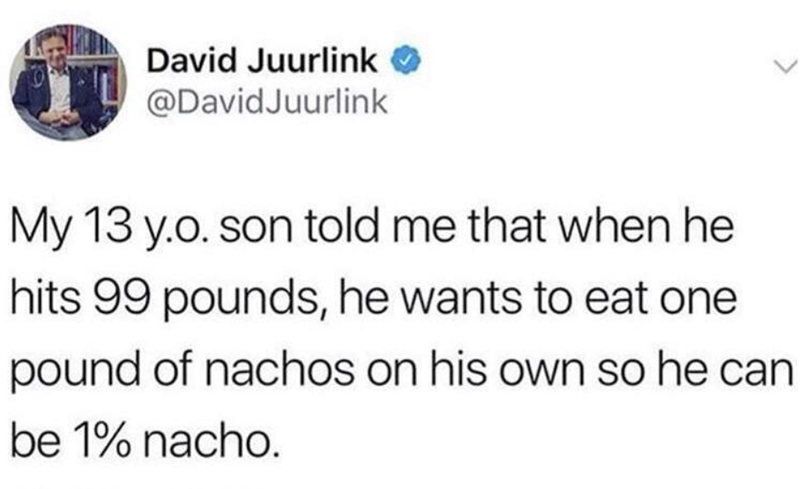 David Juurlink→ @DavidJuurlink My 13 y.o. son told me that when he hits 99 pounds, he wants to eat one pound of nachos on his own so he can be 1% nacho.