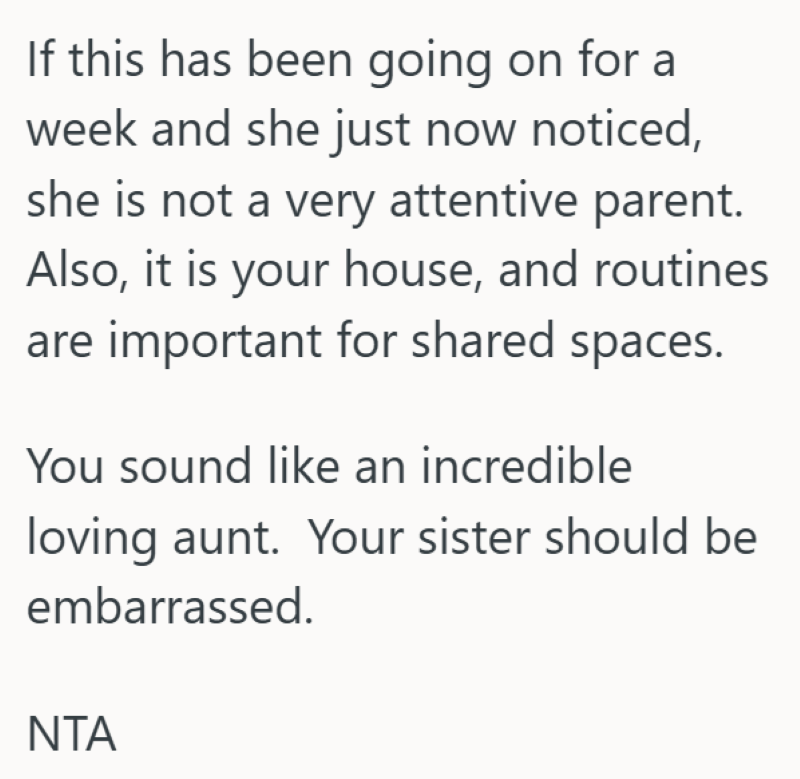 If this has been going on for a week and she just now noticed, she is not a very attentive parent. Also, it is your house, and routines are important for shared spaces. You sound like an incredible loving aunt. Your sister should be embarrassed. NTA