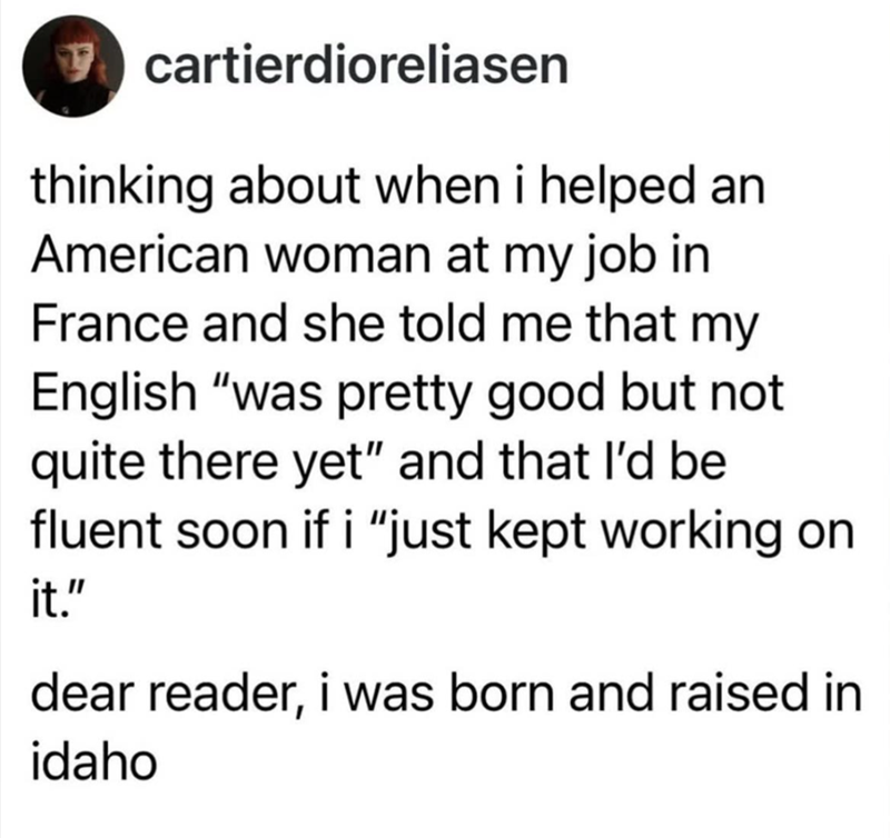 cartierdioreliasen thinking about when i helped an American woman at my job in France and she told me that my English "was pretty good but not quite there yet" and that I'd be fluent soon if i "just kept working on it." dear reader, i was born and raised in idaho