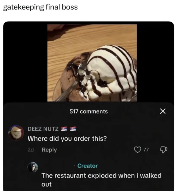 gatekeeping final boss 517 comments DEEZ NUTZ Where did you order this? 2d Reply Creator 77 The restaurant exploded when i walked out