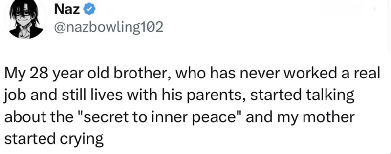 Naz @nazbowling102 My 28 year old brother, who has never worked a real job and still lives with his parents, started talking about the "secret to inner peace" and my mother started crying
