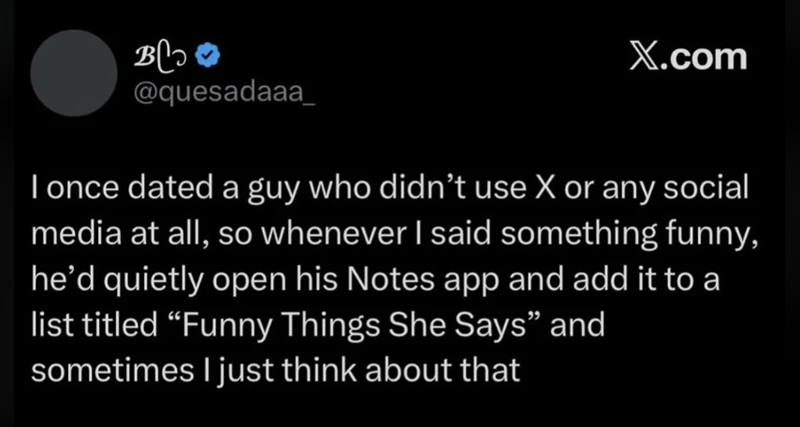 всо @quesadaaa_ X.com I once dated a guy who didn't use X or any social media at all, so whenever I said something funny, he'd quietly open his Notes app and add it to a list titled "Funny Things She Says" and sometimes I just think about that