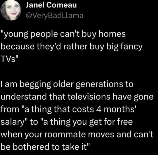 Janel Comeau @Very BadLlama "young people can't buy homes because they'd rather buy big fancy TVS" I am begging older generations to understand that televisions have gone from "a thing that costs 4 months' salary" to "a thing you get for free when your roommate moves and can't be bothered to take it"