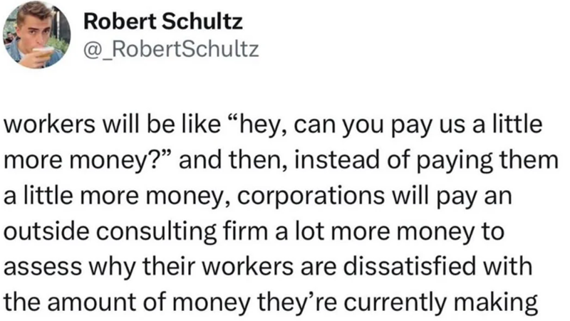Robert Schultz @_RobertSchultz workers will be like "hey, can you pay us a little more money?" and then, instead of paying them. a little more money, corporations will pay an outside consulting firm a lot more money to assess why their workers are dissatisfied with the amount of money they're currently making