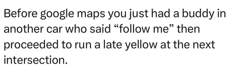 Before google maps you just had a buddy in another car who said "follow me" then proceeded to run a late yellow at the next intersection.