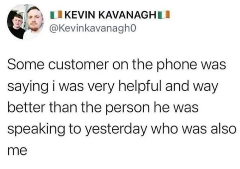 KEVIN KAVANAGHI @Kevinkavanagho Some customer on the phone was saying i was very helpful and way better than the person he was speaking to yesterday who was also me