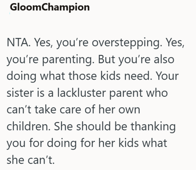 GloomChampion NTA. Yes, you're overstepping. Yes, you're parenting. But you're also doing what those kids need. Your sister is a lackluster parent who can't take care of her own children. She should be thanking you for doing for her kids what she can't.