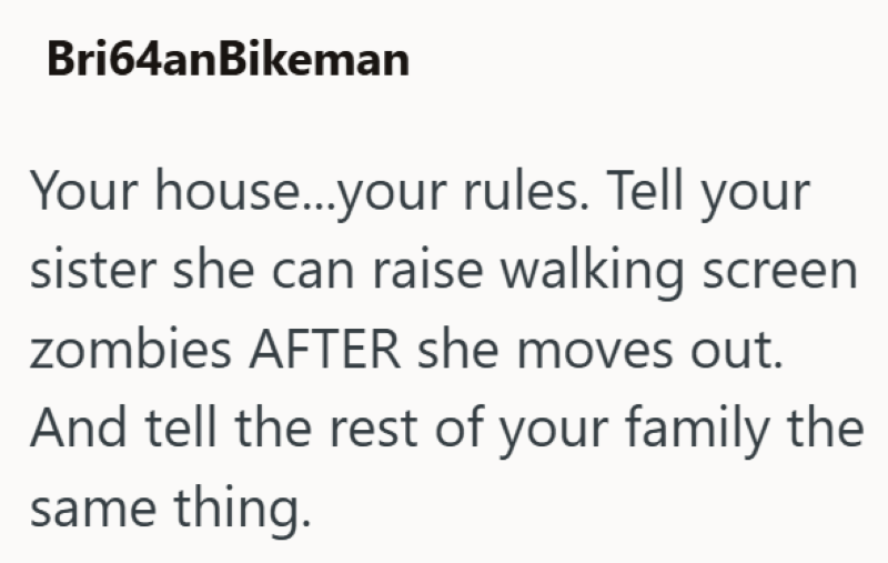Bri64anBikeman Your house...your rules. Tell your sister she can raise walking screen zombies AFTER she moves out. And tell the rest of your family the same thing.