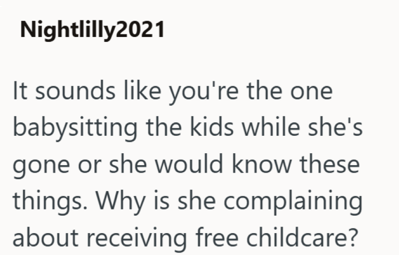 Nightlilly2021 It sounds like you're the one babysitting the kids while she's gone or she would know these things. Why is she complaining about receiving free childcare?