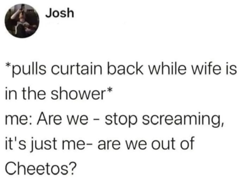 Josh *pulls curtain back while wife is in the shower* me: Are we stop screaming, it's just me- are we out of Cheetos?