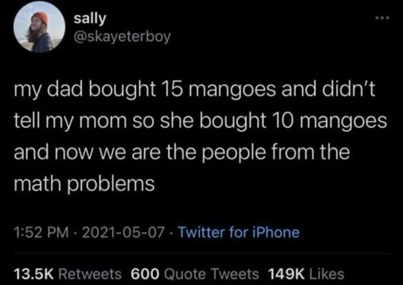 sally @skayeterboy my dad bought 15 mangoes and didn't tell my mom so she bought 10 mangoes and now we are the people from the math problems 1:52 PM - 2021-05-07 Twitter for iPhone 13.5K Retweets 600 Quote Tweets 149K Likes