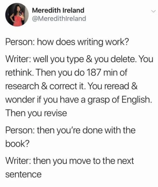 Meredith Ireland @MeredithIreland Person: how does writing work? Writer: well you type & you delete. You rethink. Then you do 187 min of research & correct it. You reread & wonder if you have a grasp of English. Then you revise Person: then you're done with the book? Writer: then you move to the next sentence