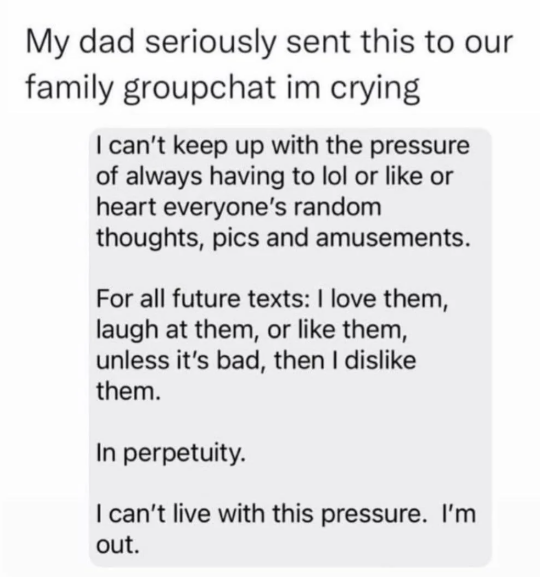 My dad seriously sent this to our family groupchat im crying I can't keep up with the pressure of always having to lol or like or heart everyone's random thoughts, pics and amusements. For all future texts: I love them, laugh at them, or like them, unless it's bad, then I dislike them. In perpetuity. I can't live with this pressure. I'm out.