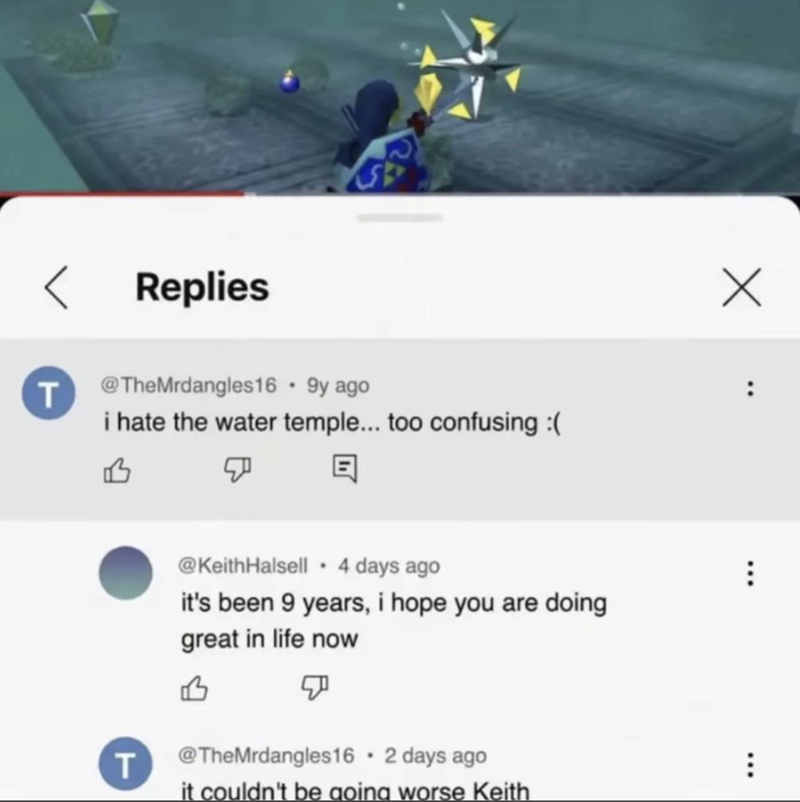 < Replies T @TheMrdangles16 .9y ago i hate the water temple... too confusing :( B ☑ E T @KeithHalsell 4 days ago it's been 9 years, i hope you are doing great in life now @TheMrdangles16 ⚫ 2 days ago it couldn't be going worse Keith Х