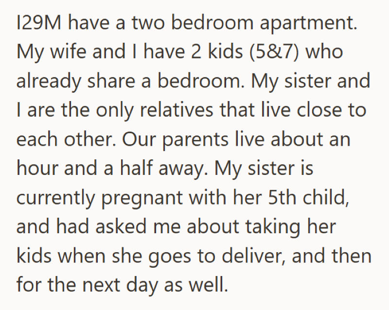 129M have a two bedroom apartment. My wife and I have 2 kids (5&7) who already share a bedroom. My sister and I are the only relatives that live close to each other. Our parents live about an hour and a half away. My sister is currently pregnant with her 5th child, and had asked me about taking her kids when she goes to deliver, and then for the next day as well.