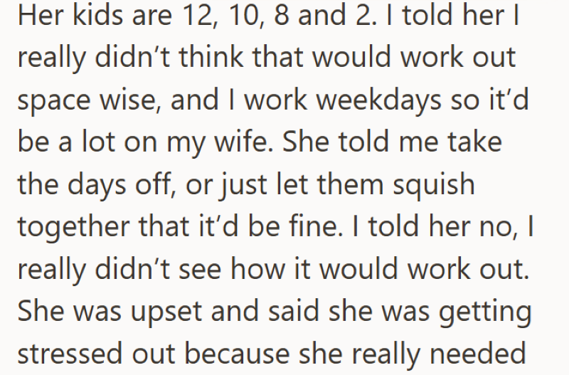 Her kids are 12, 10, 8 and 2. I told her I really didn't think that would work out space wise, and I work weekdays so it'd be a lot on my wife. She told me take the days off, or just let them squish together that it'd be fine. I told her no, I really didn't see how it would work out. She was upset and said she was getting stressed out because she really needed