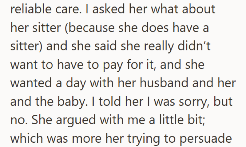 reliable care. I asked her what about her sitter (because she does have a sitter) and she said she really didn't want to have to pay for it, and she wanted a day with her husband and her and the baby. I told her I was sorry, but no. She argued with me a little bit; which was more her trying to persuade