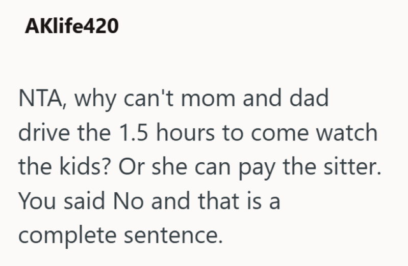 AKlife420 NTA, why can't mom and dad drive the 1.5 hours to come watch the kids? Or she can pay the sitter. You said No and that is a complete sentence.