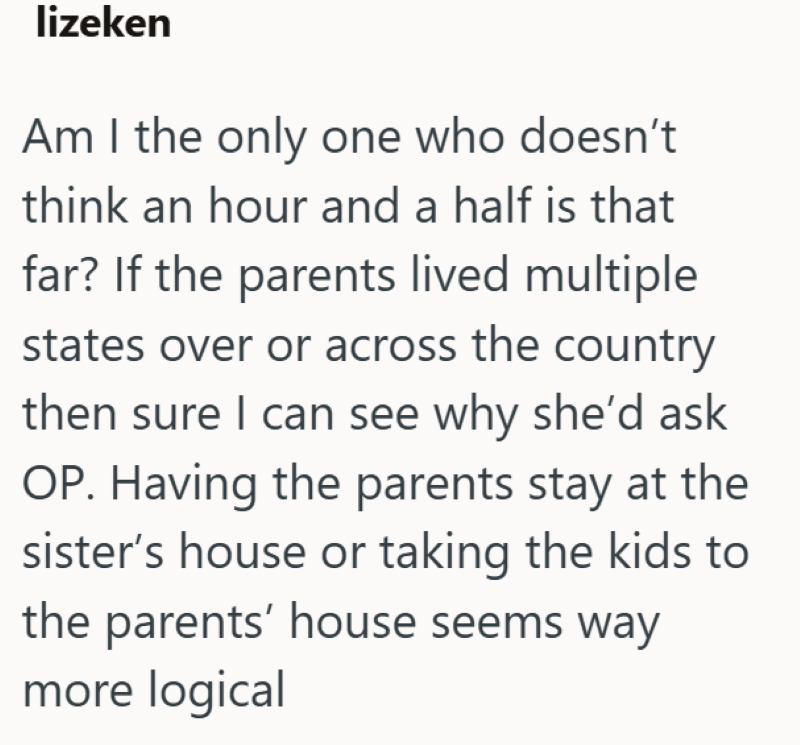 lizeken Am I the only one who doesn't think an hour and a half is that far? If the parents lived multiple states over or across the country then sure I can see why she'd ask OP. Having the parents stay at the sister's house or taking the kids to the parents' house seems way more logical