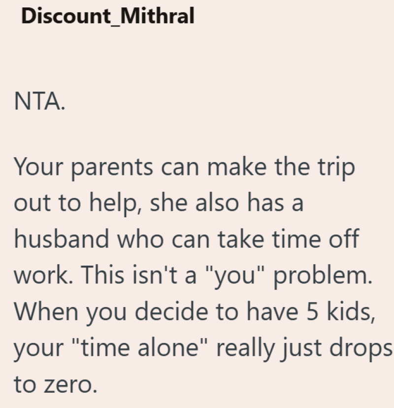 Discount_Mithral NTA. Your parents can make the trip out to help, she also has a husband who can take time off work. This isn't a "you" problem. When you decide to have 5 kids, your "time alone" really just drops to zero.