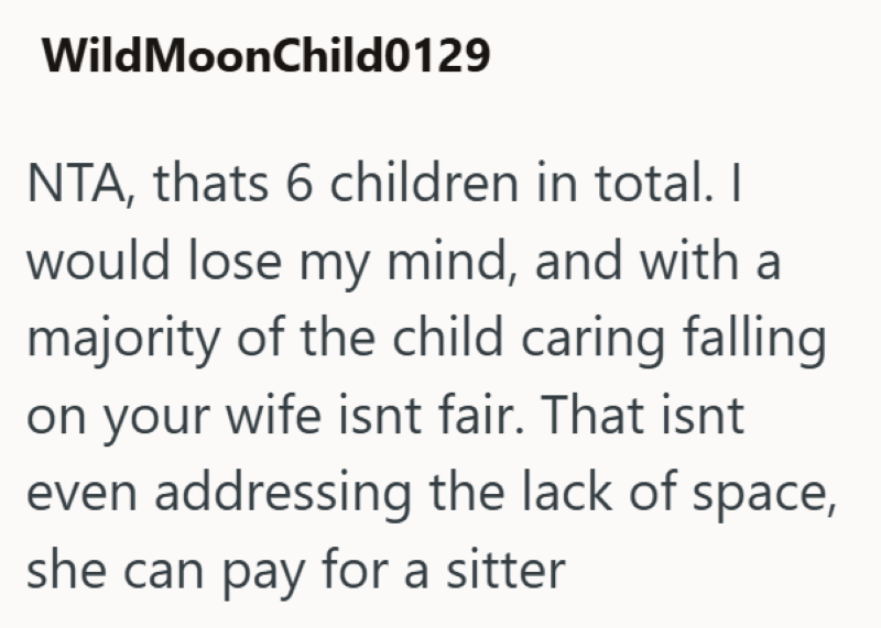 WildMoonChild0129 NTA, thats 6 children in total. I would lose my mind, and with a majority of the child caring falling on your wife isnt fair. That isnt even addressing the lack of space, she can pay for a sitter