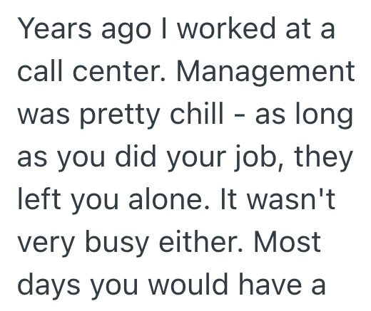 Years ago I worked at a call center. Management was pretty chill - as long as you did your job, they left you alone. It wasn't very busy either. Most days you would have a