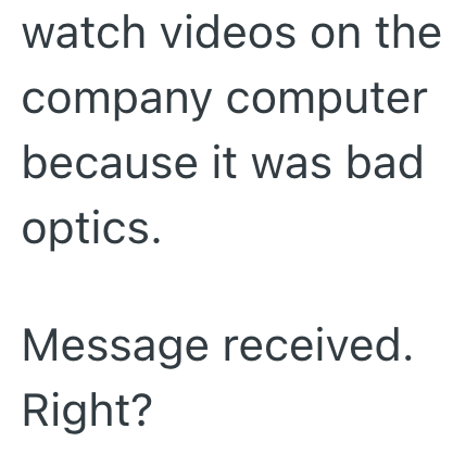 watch videos on the company computer because it was bad optics. Message received. Right?