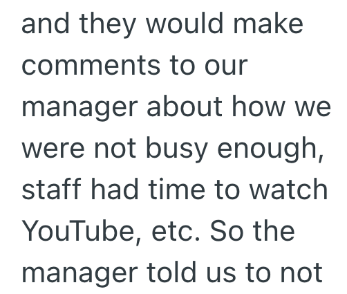 and they would make comments to our manager about how we were not busy enough, staff had time to watch YouTube, etc. So the manager told us to not