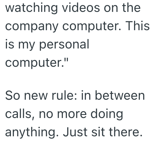 watching videos on the company computer. This is my personal computer." So new rule: in between calls, no more doing anything. Just sit there.