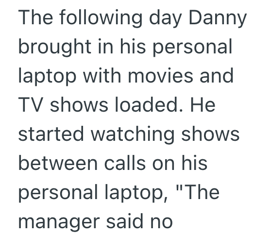 The following day Danny brought in his personal laptop with movies and TV shows loaded. He started watching shows between calls on his personal laptop, "The manager said no