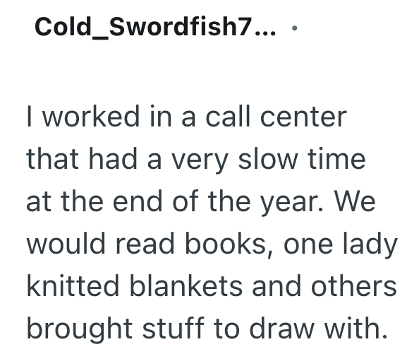 Cold_Swordfish7.... I worked in a call center that had a very slow time at the end of the year. We would read books, one lady knitted blankets and others brought stuff to draw with.
