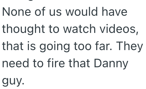 None of us would have thought to watch videos, that is going too far. They need to fire that Danny guy.