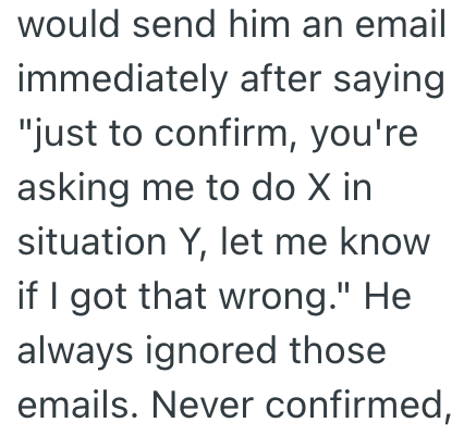 would send him an email immediately after saying "just to confirm, you're asking me to do X in situation Y, let me know if I got that wrong." He always ignored those emails. Never confirmed,