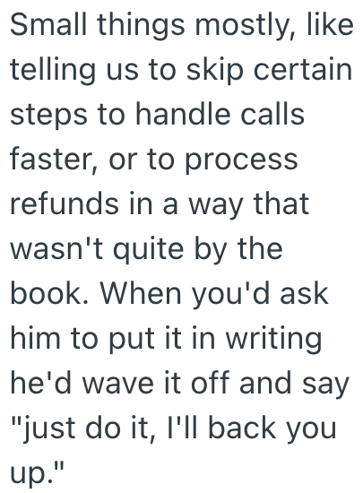 Small things mostly, like telling us to skip certain steps to handle calls faster, or to process refunds in a way that wasn't quite by the book. When you'd ask him to put it in writing he'd wave it off and say "just do it, I'll back you up."